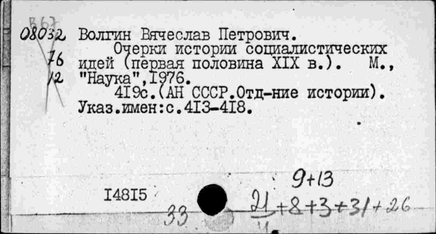 ﻿I
Р. П
08032, Волгин Вячеслав Петрович.
7. Очерки истории социалистических ™ идей (первая половина XIX в.). М., /2, "Наука”, 1976.
419с.(АН СССР.Отд-ние истории).
Указ.имен:с.413-418.
‘ 9+13